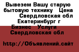 Вывезем Вашу старую бытовую технику › Цена ­ 100 - Свердловская обл., Екатеринбург г. Бизнес » Услуги   . Свердловская обл.